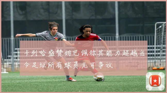 卡列哈盛赞姆巴佩称其能力超越当今足坛所有球员无可争议