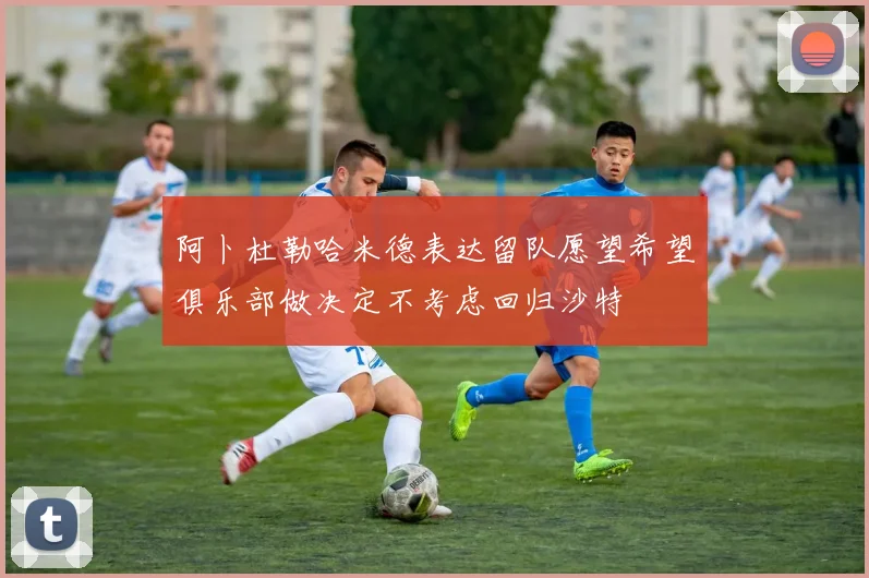 阿卜杜勒哈米德表达留队愿望希望俱乐部做决定不考虑回归沙特