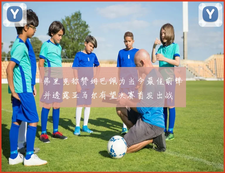 弗里克称赞姆巴佩为当今最佳前锋并透露亚马尔有望决赛首发出战