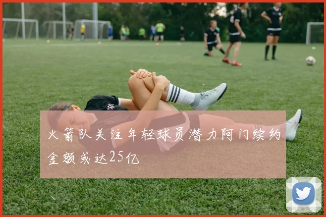 火箭队关注年轻球员潜力阿门续约金额或达25亿