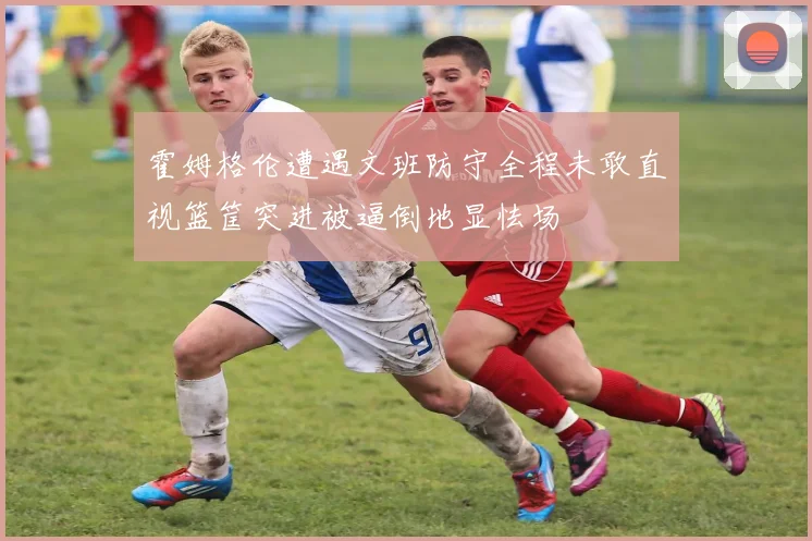 霍姆格伦遭遇文班防守全程未敢直视篮筐突进被逼倒地显怯场
