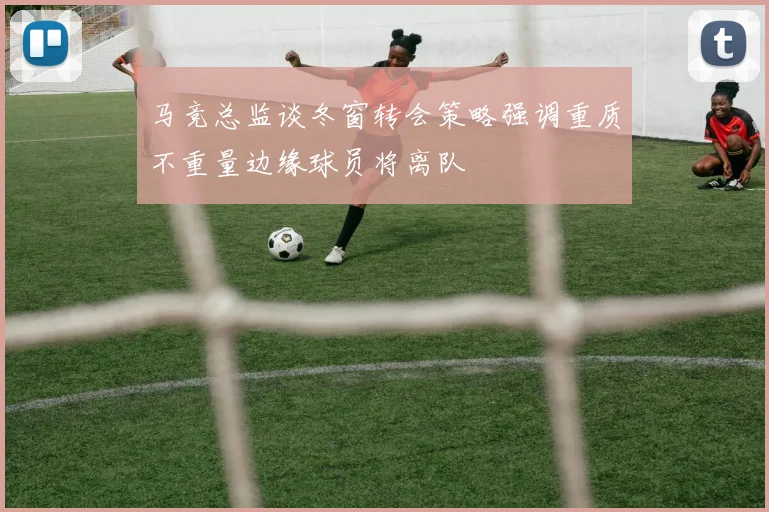 马竞总监谈冬窗转会策略强调重质不重量边缘球员将离队