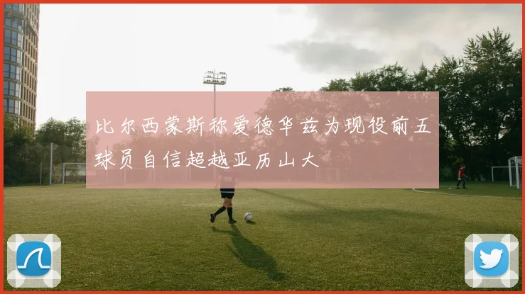 比尔西蒙斯称爱德华兹为现役前五球员自信超越亚历山大