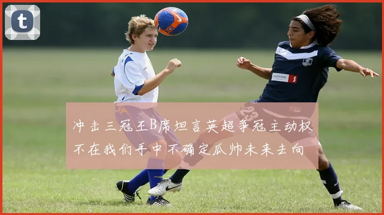 冲击三冠王B席坦言英超争冠主动权不在我们手中不确定瓜帅未来去向