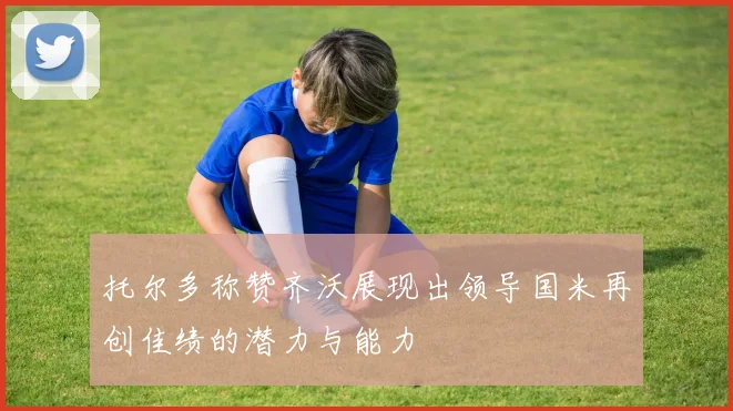 托尔多称赞齐沃展现出领导国米再创佳绩的潜力与能力