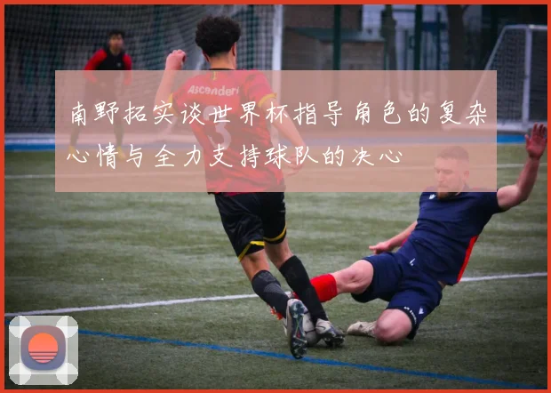 南野拓实谈世界杯指导角色的复杂心情与全力支持球队的决心