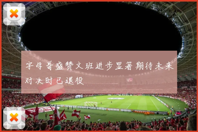 字母哥盛赞文班进步显著期待未来对决时已退役
