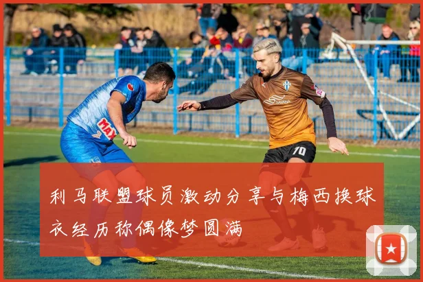 利马联盟球员激动分享与梅西换球衣经历称偶像梦圆满