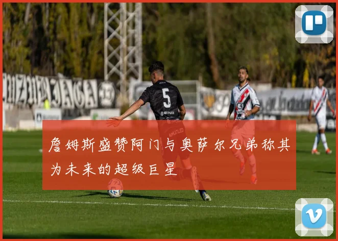 詹姆斯盛赞阿门与奥萨尔兄弟称其为未来的超级巨星