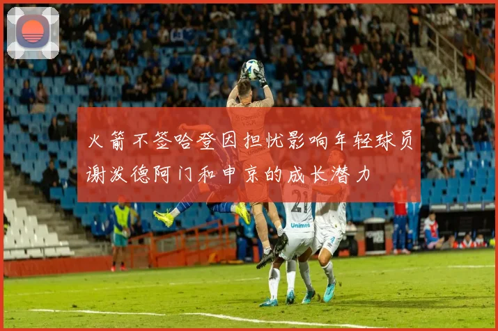 火箭不签哈登因担忧影响年轻球员谢泼德阿门和申京的成长潜力