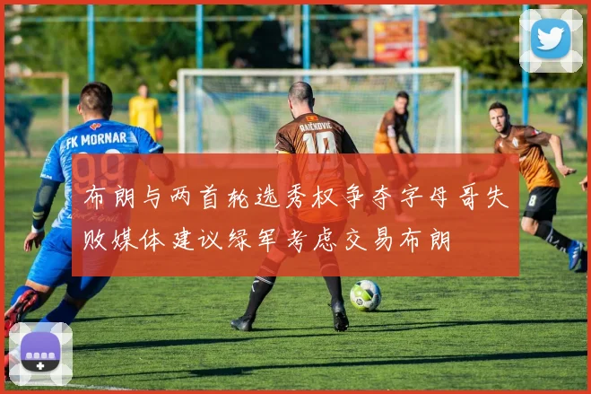 布朗与两首轮选秀权争夺字母哥失败媒体建议绿军考虑交易布朗