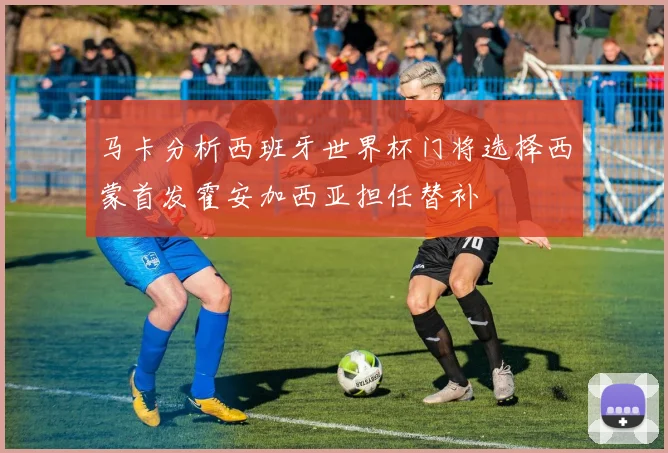 马卡分析西班牙世界杯门将选择西蒙首发霍安加西亚担任替补