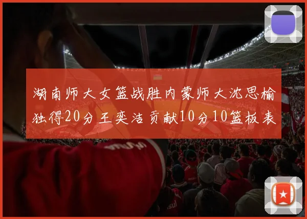 湖南师大女篮战胜内蒙师大沈思榆独得20分王奕洁贡献10分10篮板表现出色