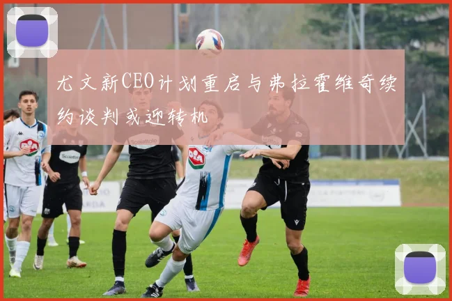 尤文新CEO计划重启与弗拉霍维奇续约谈判或迎转机