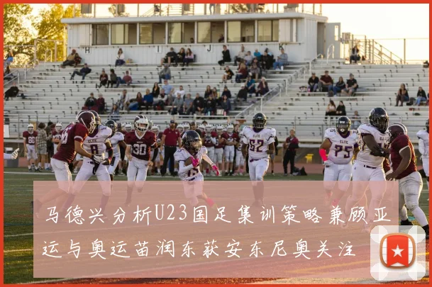 马德兴分析U23国足集训策略兼顾亚运与奥运苗润东获安东尼奥关注