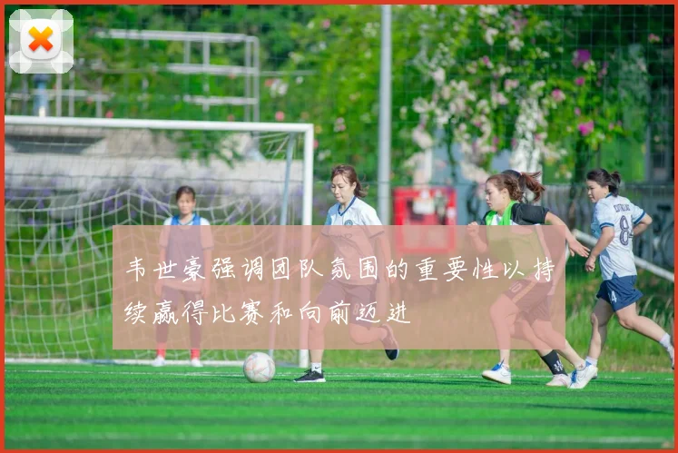 韦世豪强调团队氛围的重要性以持续赢得比赛和向前迈进